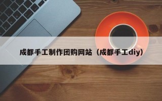 梅州成都手工制作团购网站（成都手工diy）