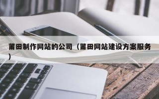 梅州莆田制作网站的公司（莆田网站建设方案服务）