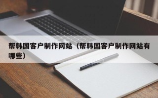 梅州帮韩国客户制作网站（帮韩国客户制作网站有哪些）
